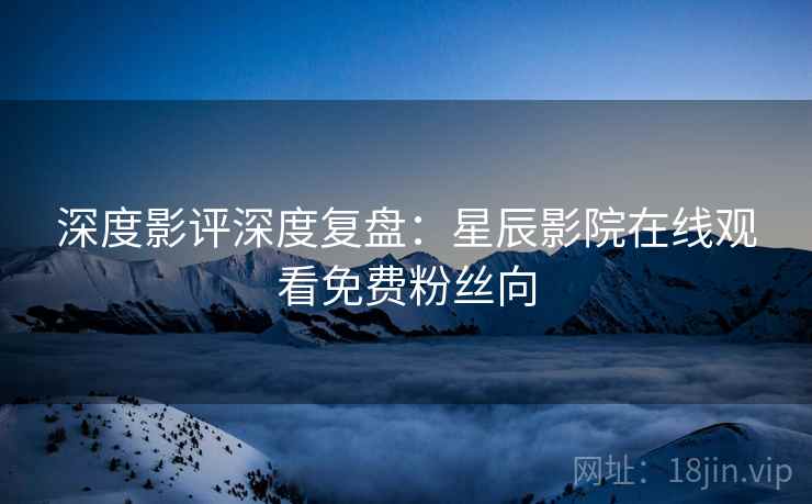 深度影评深度复盘：星辰影院在线观看免费粉丝向  第2张