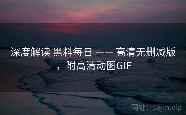 深度解读 黑料每日 —— 高清无删减版，附高清动图GIF