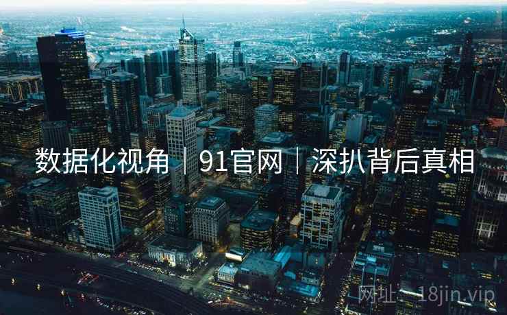 数据化视角｜91官网｜深扒背后真相