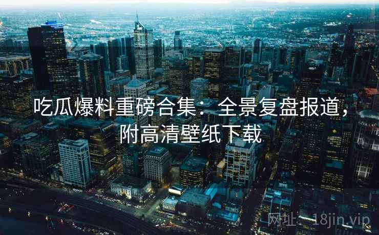 吃瓜爆料重磅合集：全景复盘报道，附高清壁纸下载