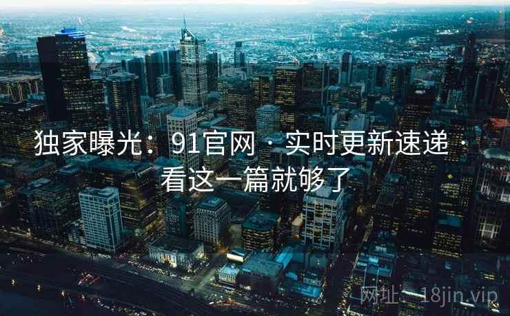 独家曝光：91官网 · 实时更新速递 · 看这一篇就够了
