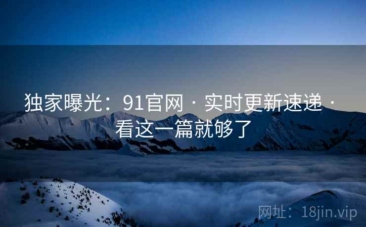独家曝光：91官网 · 实时更新速递 · 看这一篇就够了