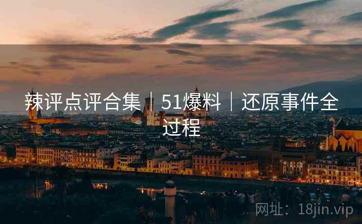 辣评点评合集｜51爆料｜还原事件全过程