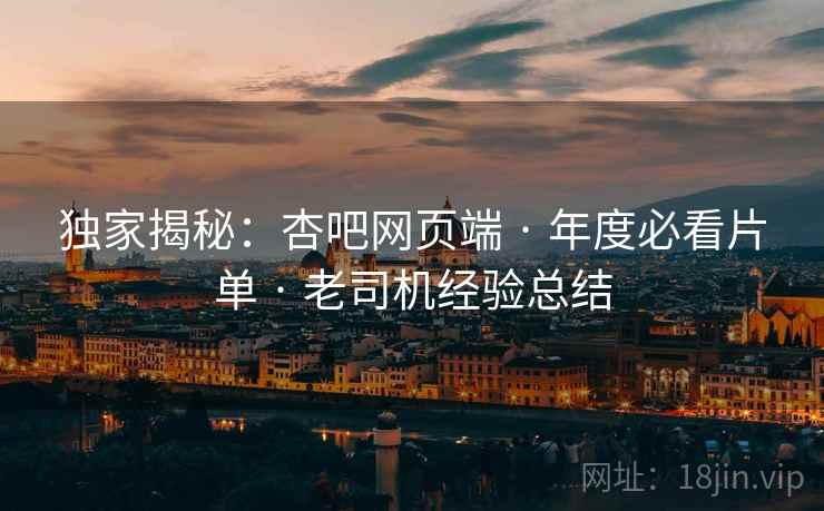 独家揭秘：杏吧网页端 · 年度必看片单 · 老司机经验总结