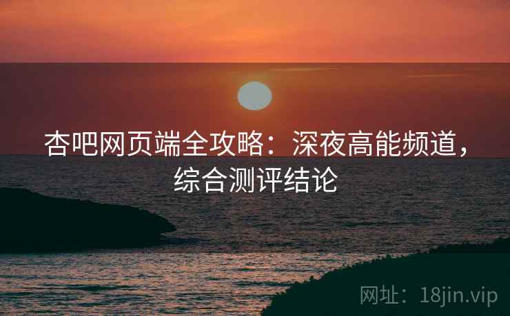 杏吧网页端全攻略：深夜高能频道，综合测评结论