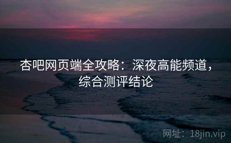 杏吧网页端全攻略：深夜高能频道，综合测评结论