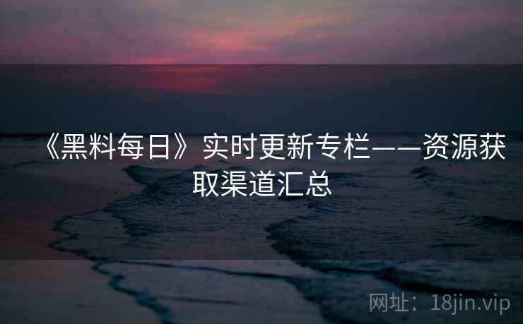 《黑料每日》实时更新专栏——资源获取渠道汇总  第2张