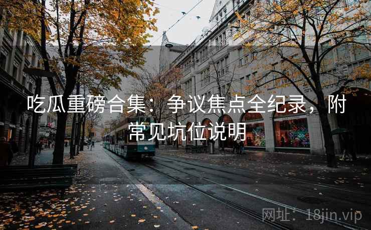 吃瓜重磅合集：争议焦点全纪录，附常见坑位说明