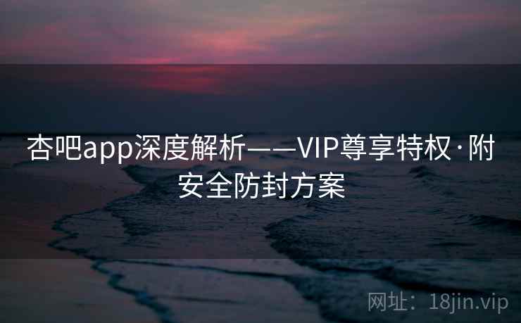 杏吧app深度解析——VIP尊享特权·附安全防封方案