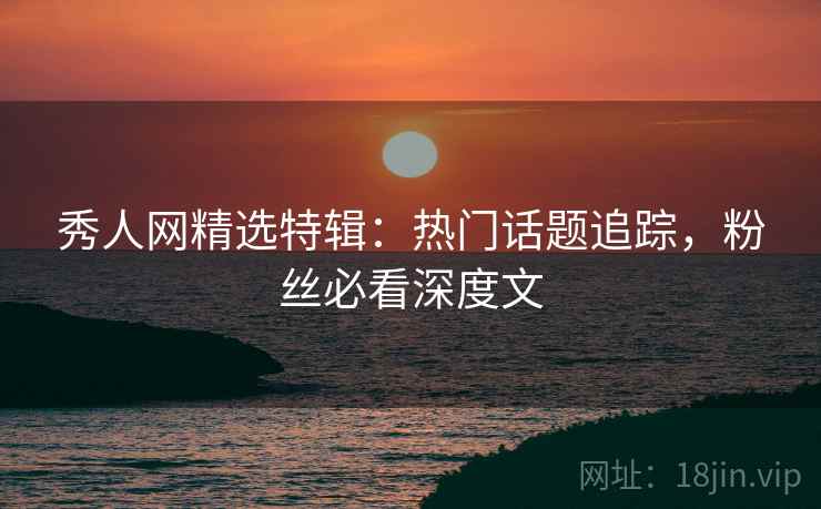 秀人网精选特辑:热门话题追踪,粉丝必看深度文