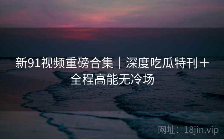 新91视频重磅合集｜深度吃瓜特刊＋全程高能无冷场