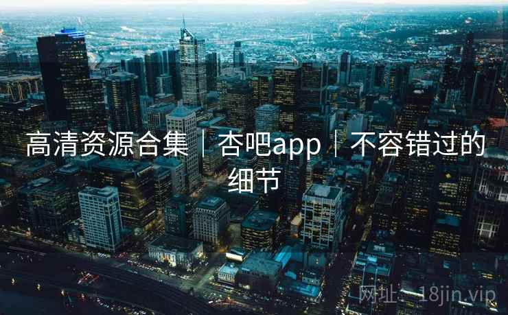 高清资源合集|杏吧app|不容错过的细节