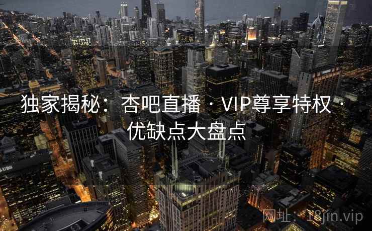 独家揭秘：杏吧直播 · VIP尊享特权 · 优缺点大盘点