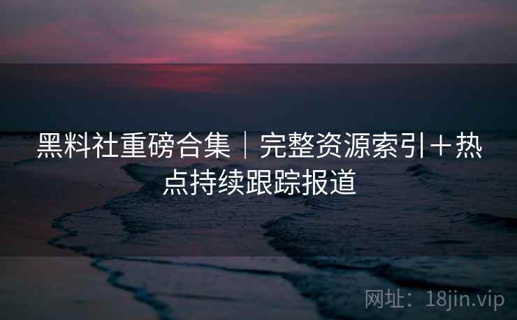 黑料社重磅合集｜完整资源索引＋热点持续跟踪报道