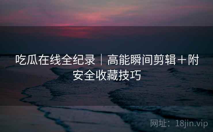 吃瓜在线全纪录｜高能瞬间剪辑＋附安全收藏技巧