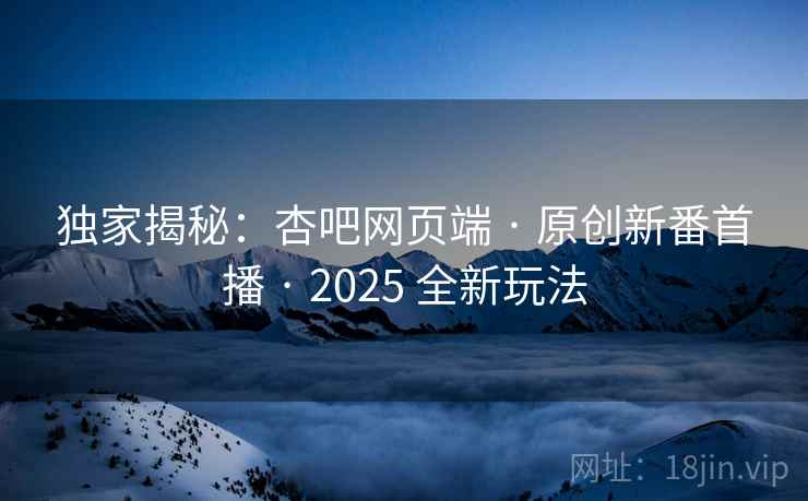 独家揭秘：杏吧网页端 · 原创新番首播 · 2025 全新玩法