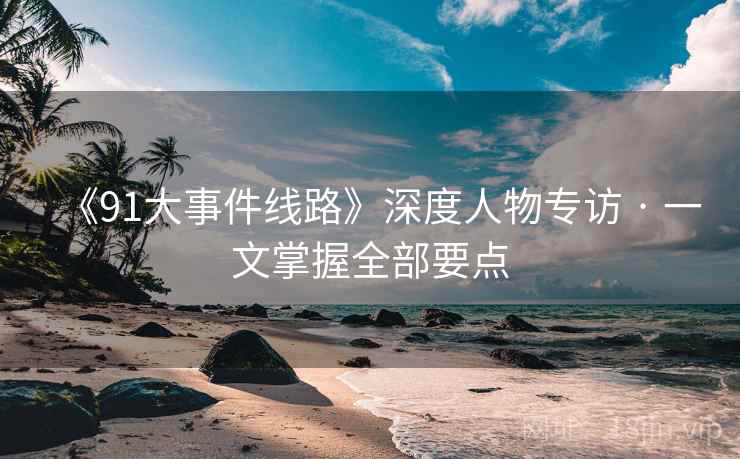 《91大事件线路》深度人物专访 · 一文掌握全部要点  第1张