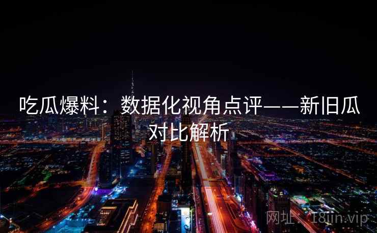 吃瓜爆料：数据化视角点评——新旧瓜对比解析