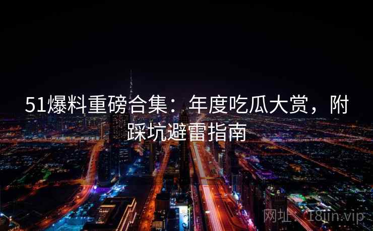 51爆料重磅合集：年度吃瓜大赏，附踩坑避雷指南
