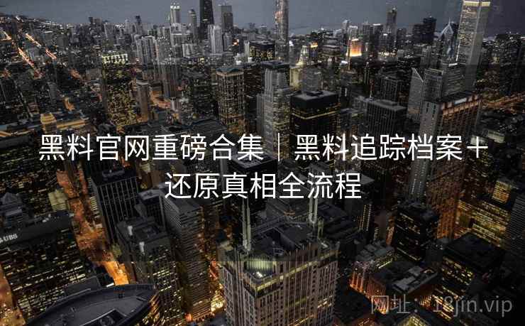 黑料官网重磅合集｜黑料追踪档案＋还原真相全流程