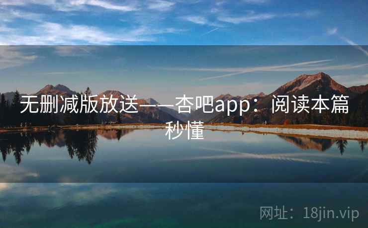 无删减版放送——杏吧app：阅读本篇秒懂