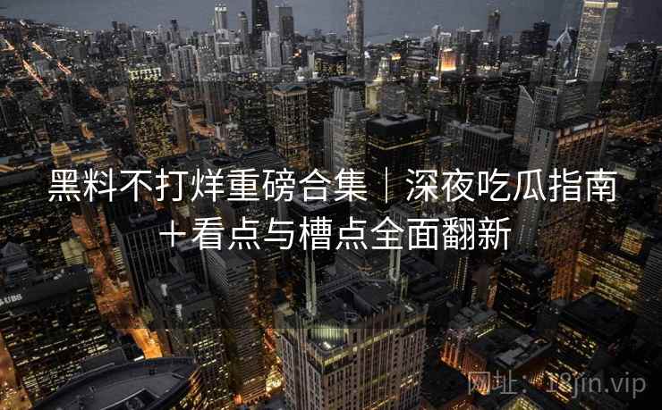 黑料不打烊重磅合集｜深夜吃瓜指南＋看点与槽点全面翻新
