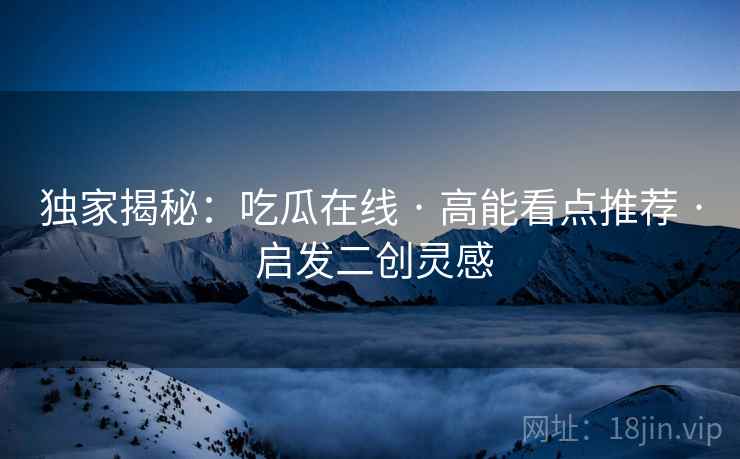 独家揭秘：吃瓜在线 · 高能看点推荐 · 启发二创灵感