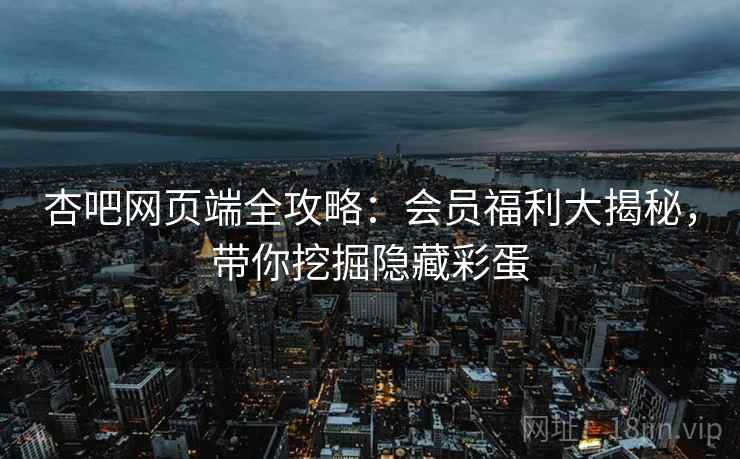 杏吧网页端全攻略：会员福利大揭秘，带你挖掘隐藏彩蛋