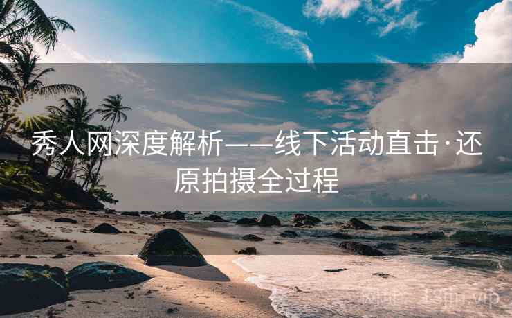 秀人网深度解析——线下活动直击·还原拍摄全过程