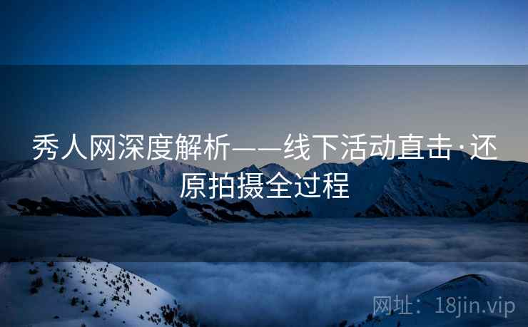 秀人网深度解析——线下活动直击·还原拍摄全过程
