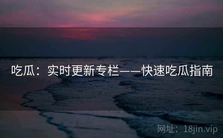 吃瓜：实时更新专栏——快速吃瓜指南