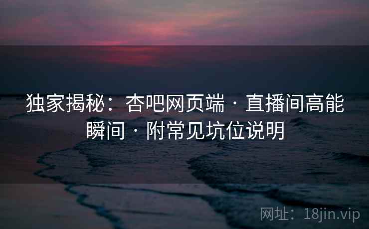 独家揭秘:杏吧网页端 · 直播间高能瞬间 · 附常见坑位说明