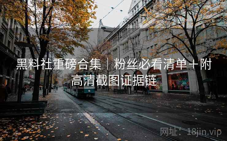 黑料社重磅合集|粉丝必看清单+附高清截图证据链