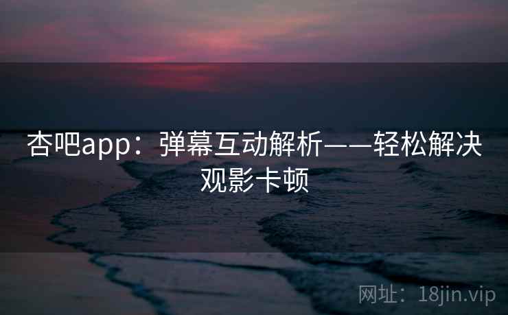 杏吧app：弹幕互动解析——轻松解决观影卡顿