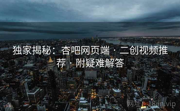 独家揭秘:杏吧网页端 · 二创视频推荐 · 附疑难解答
