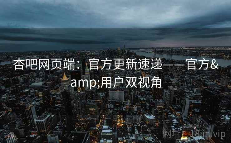 杏吧网页端：官方更新速递——官方&用户双视角