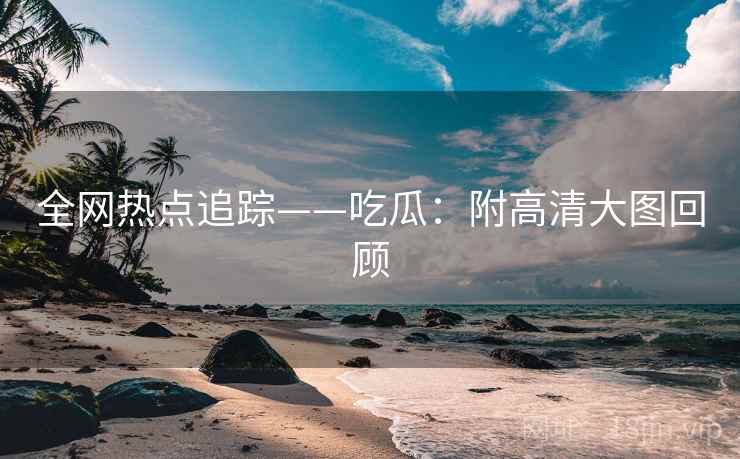 全网热点追踪——吃瓜：附高清大图回顾